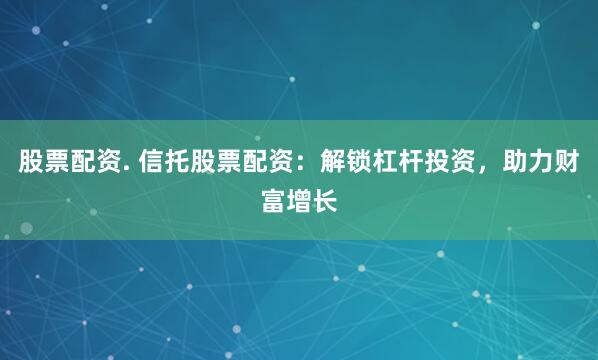 股票配资. 信托股票配资：解锁杠杆投资，助力财富增长