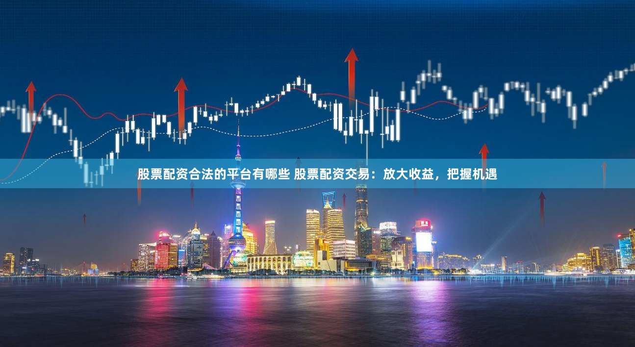 股票配资合法的平台有哪些 股票配资交易：放大收益，把握机遇