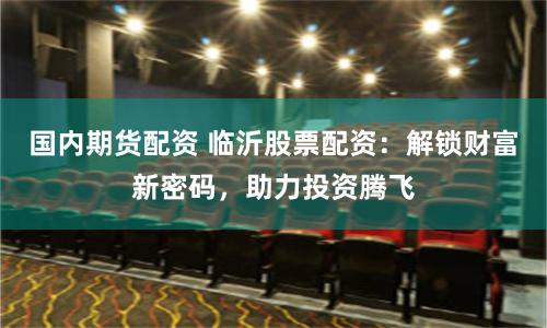 国内期货配资 临沂股票配资：解锁财富新密码，助力投资腾飞