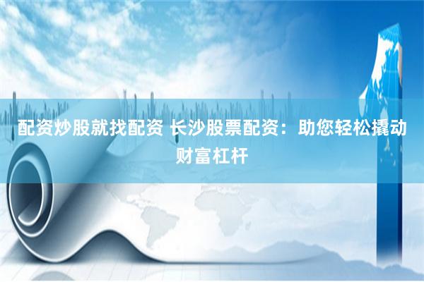 配资炒股就找配资 长沙股票配资：助您轻松撬动财富杠杆