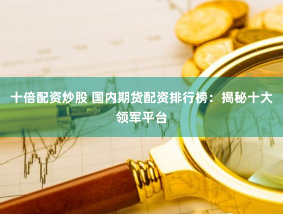 十倍配资炒股 国内期货配资排行榜：揭秘十大领军平台